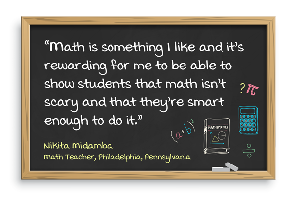 Math is something I like and it’s rewarding for me to be able to show students that math isn’t scary and that they’re smart enough to do it. Nikita Midamba, Math teacher, Philadelphia, Pennsylvania