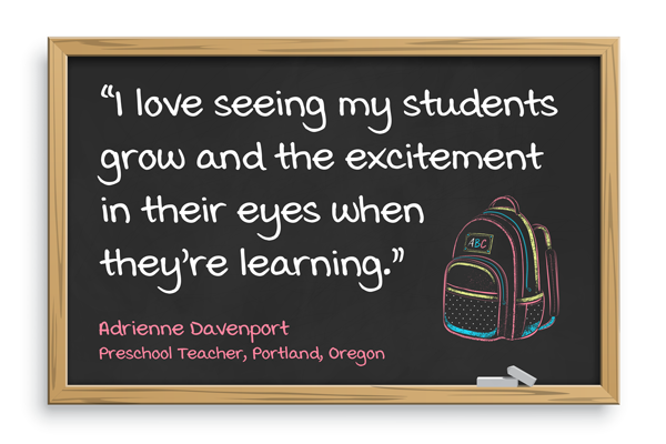 I love seeing my students grow and the excitement in their eyes when they’re learning. Adrienne Davenport, Preschool teacher, Portland, Oregon
