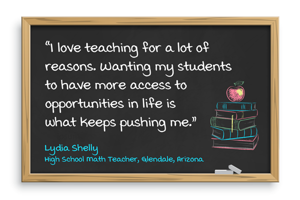 I love teaching for a lot of reasons. Wanting my students to have more access to opportunities in life is what keeps pushing me. Lydia Shelly, High school math teacher, Glendale, Arizona