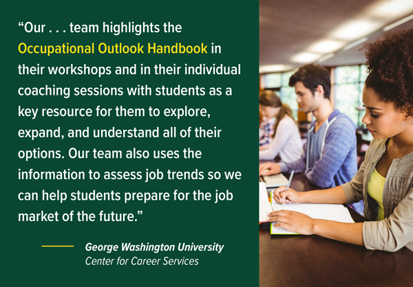 Our team highlights the Occupational Outlook Handbook in their workshops and in their individual coaching sessions with students as a key resource for them to explore, expand, and understand all of their options. Our team also uses the information to assess job trends so we can help students prepare for the job market of the future. — George Washington University, Center for Career Services